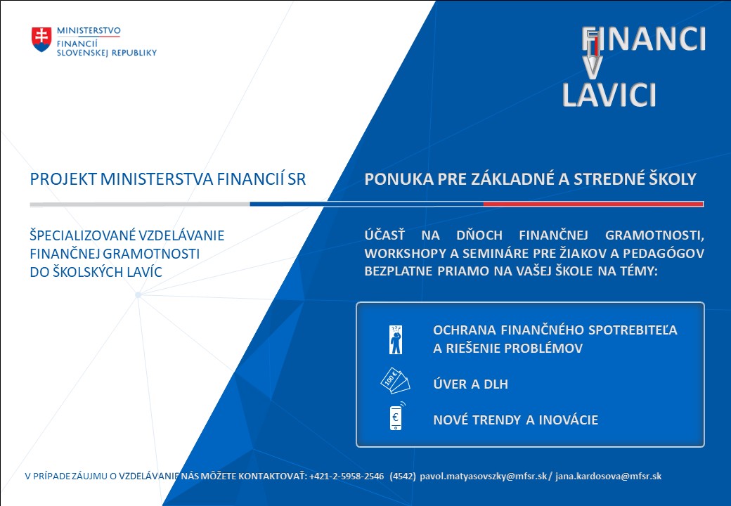 letak skoly | Ministerstvo financií Slovenskej republiky Leták projektu Ministerstva financií SR „Financi v lavici“ zameriavajúci sa na ponuku špecializovaného vzdelávania finančnej gramotnosti pre žiakov základných a stredných škôl a pedagogických zamestnancov formou účasti na dňoch finančnej gramotnosti, workshopov a seminárov na tému - ochrana finančného spotrebiteľa a riešenie problémov, úver a dlh a nové trendy a inovácie. Vzdelávanie je organizované bezplatne a kontaktnou osobou v prípade záujmu o vzdelávanie je Ing. Jana Kardošová, kontakt: +421 2 5958 4542, e-mail: jana.kardosova@mfsr.sk.
